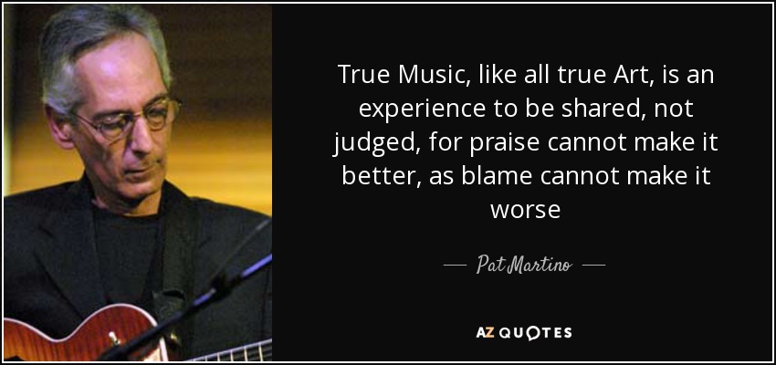 True Music, like all true Art, is an experience to be shared, not judged, for praise cannot make it better, as blame cannot make it worse - Pat Martino