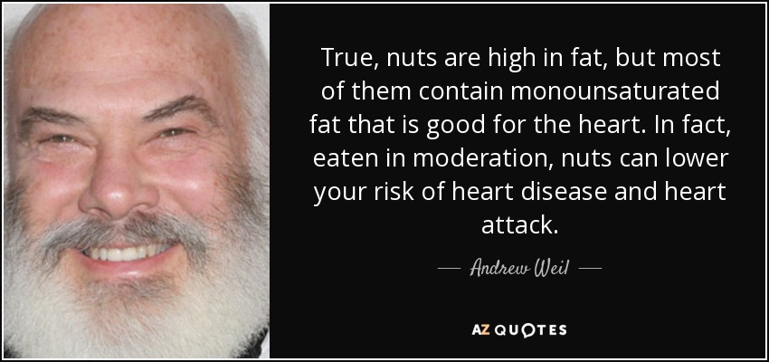 True, nuts are high in fat, but most of them contain monounsaturated fat that is good for the heart. In fact, eaten in moderation, nuts can lower your risk of heart disease and heart attack. - Andrew Weil