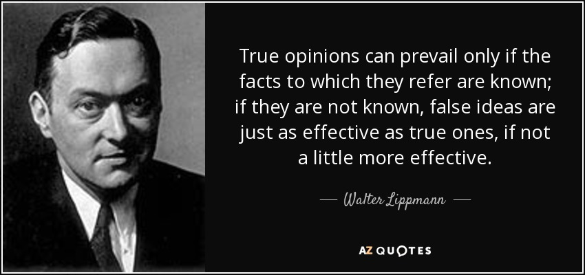 True opinions can prevail only if the facts to which they refer are known; if they are not known, false ideas are just as effective as true ones, if not a little more effective. - Walter Lippmann