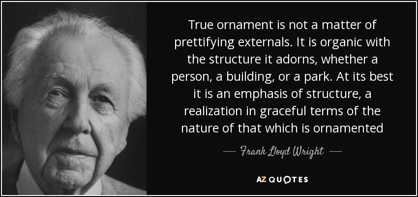 True ornament is not a matter of prettifying externals. It is organic with the structure it adorns, whether a person, a building, or a park. At its best it is an emphasis of structure, a realization in graceful terms of the nature of that which is ornamented - Frank Lloyd Wright