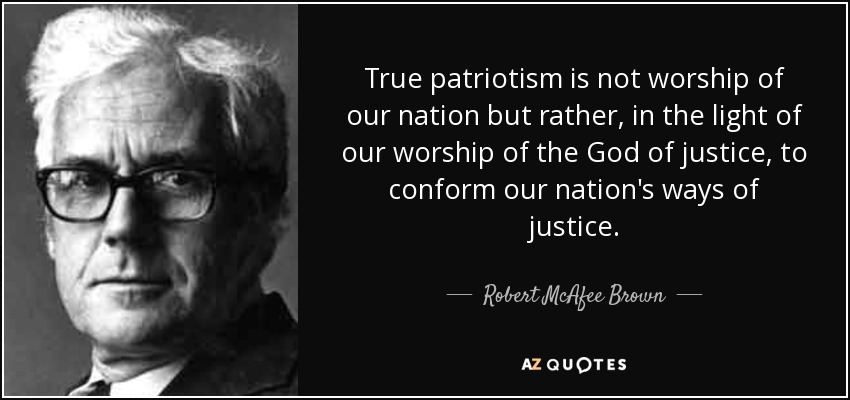 True patriotism is not worship of our nation but rather, in the light of our worship of the God of justice, to conform our nation's ways of justice. - Robert McAfee Brown