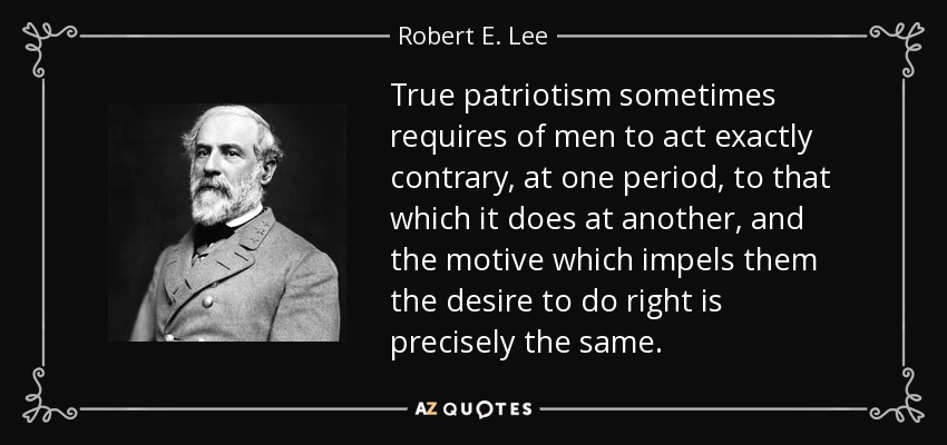 True patriotism sometimes requires of men to act exactly contrary, at one period, to that which it does at another, and the motive which impels them the desire to do right is precisely the same. - Robert E. Lee