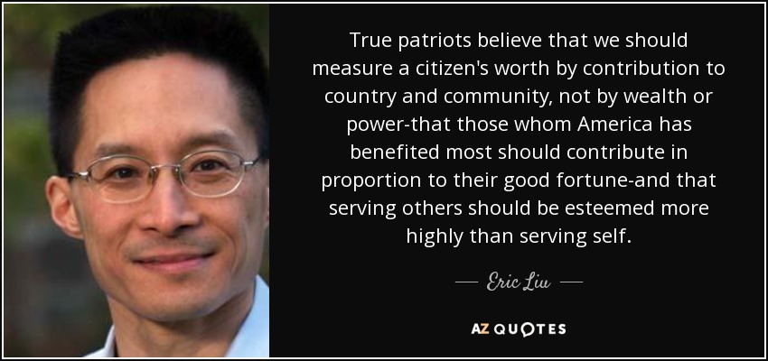 True patriots believe that we should measure a citizen's worth by contribution to country and community, not by wealth or power-that those whom America has benefited most should contribute in proportion to their good fortune-and that serving others should be esteemed more highly than serving self. - Eric Liu