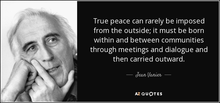 True peace can rarely be imposed from the outside; it must be born within and between communities through meetings and dialogue and then carried outward. - Jean Vanier