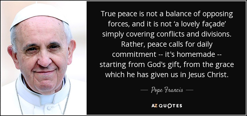 True peace is not a balance of opposing forces, and it is not ‘a lovely façade’ simply covering conflicts and divisions. Rather, peace calls for daily commitment -- it's homemade -- starting from God's gift, from the grace which he has given us in Jesus Christ. - Pope Francis