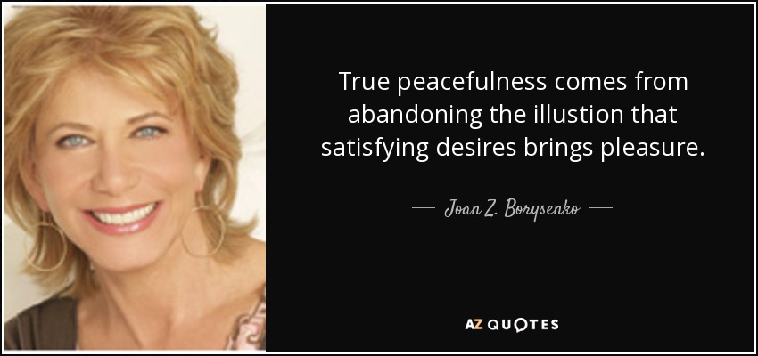 True peacefulness comes from abandoning the illustion that satisfying desires brings pleasure. - Joan Z. Borysenko