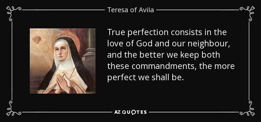 True perfection consists in the love of God and our neighbour, and the better we keep both these commandments, the more perfect we shall be. - Teresa of Avila