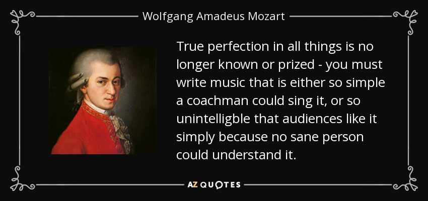 True perfection in all things is no longer known or prized - you must write music that is either so simple a coachman could sing it, or so unintelligble that audiences like it simply because no sane person could understand it. - Wolfgang Amadeus Mozart