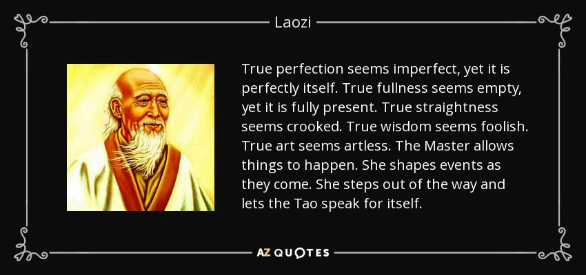 True perfection seems imperfect, yet it is perfectly itself. True fullness seems empty, yet it is fully present. True straightness seems crooked. True wisdom seems foolish. True art seems artless. The Master allows things to happen. She shapes events as they come. She steps out of the way and lets the Tao speak for itself. - Laozi
