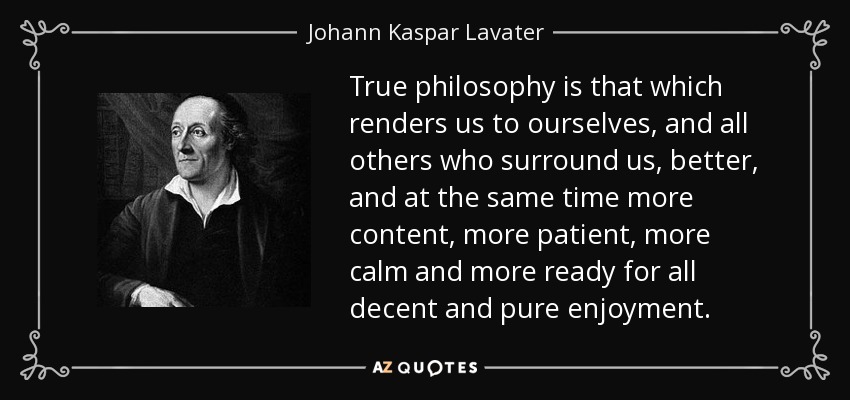 True philosophy is that which renders us to ourselves, and all others who surround us, better, and at the same time more content, more patient, more calm and more ready for all decent and pure enjoyment. - Johann Kaspar Lavater