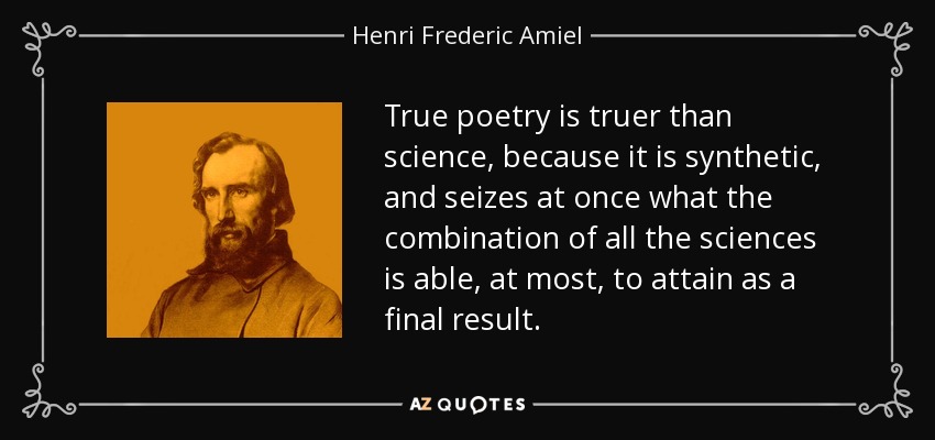 True poetry is truer than science, because it is synthetic, and seizes at once what the combination of all the sciences is able, at most, to attain as a final result. - Henri Frederic Amiel