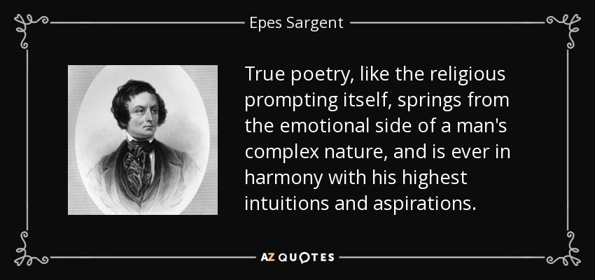True poetry, like the religious prompting itself, springs from the emotional side of a man's complex nature, and is ever in harmony with his highest intuitions and aspirations. - Epes Sargent