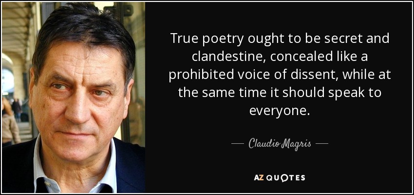 True poetry ought to be secret and clandestine, concealed like a prohibited voice of dissent, while at the same time it should speak to everyone. - Claudio Magris