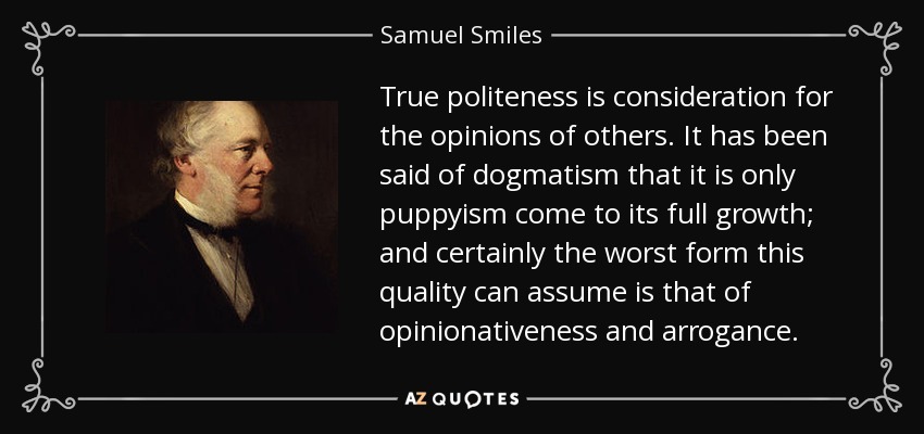 True politeness is consideration for the opinions of others. It has been said of dogmatism that it is only puppyism come to its full growth; and certainly the worst form this quality can assume is that of opinionativeness and arrogance. - Samuel Smiles