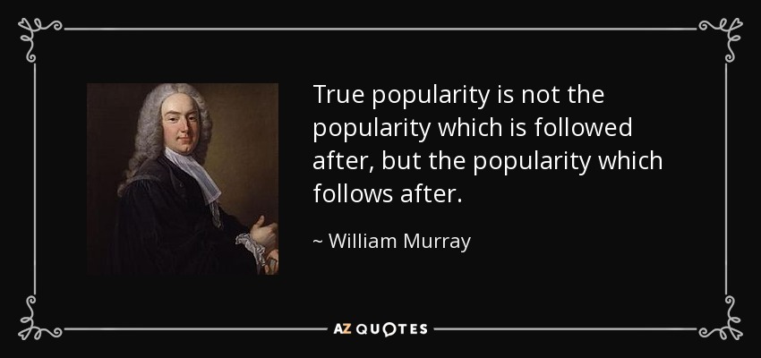 True popularity is not the popularity which is followed after, but the popularity which follows after. - William Murray, 1st Earl of Mansfield