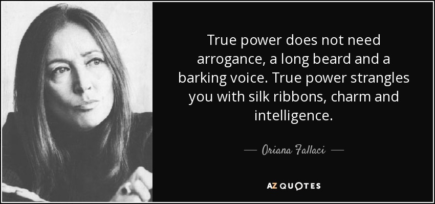 True power does not need arrogance, a long beard and a barking voice. True power strangles you with silk ribbons, charm and intelligence. - Oriana Fallaci