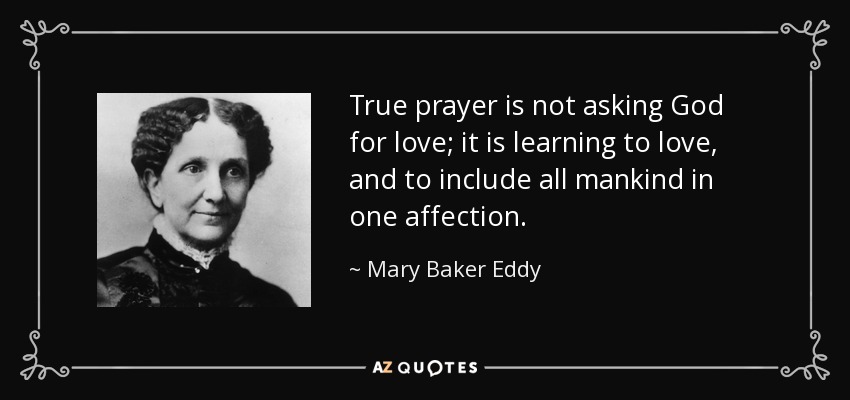 True prayer is not asking God for love; it is learning to love, and to include all mankind in one affection. - Mary Baker Eddy