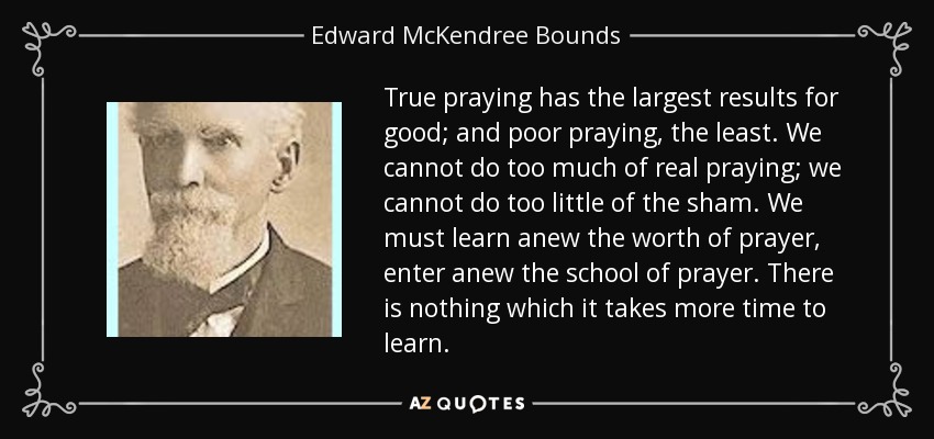 True praying has the largest results for good; and poor praying, the least. We cannot do too much of real praying; we cannot do too little of the sham. We must learn anew the worth of prayer, enter anew the school of prayer. There is nothing which it takes more time to learn. - Edward McKendree Bounds