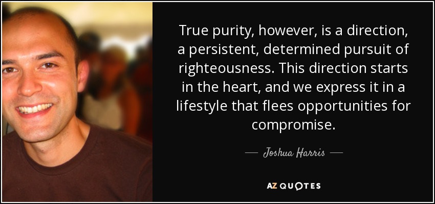 True purity, however, is a direction, a persistent, determined pursuit of righteousness. This direction starts in the heart, and we express it in a lifestyle that flees opportunities for compromise. - Joshua Harris