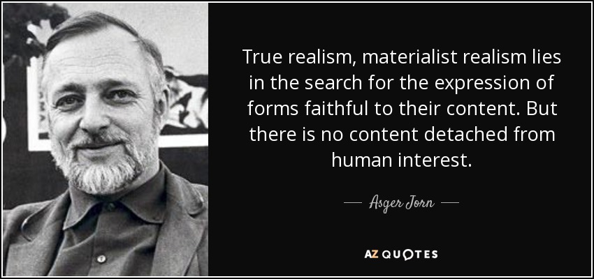 True realism, materialist realism lies in the search for the expression of forms faithful to their content. But there is no content detached from human interest. - Asger Jorn