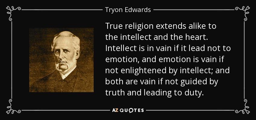 True religion extends alike to the intellect and the heart. Intellect is in vain if it lead not to emotion, and emotion is vain if not enlightened by intellect; and both are vain if not guided by truth and leading to duty. - Tryon Edwards