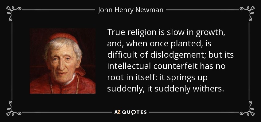 True religion is slow in growth, and, when once planted, is difficult of dislodgement; but its intellectual counterfeit has no root in itself: it springs up suddenly, it suddenly withers. - John Henry Newman
