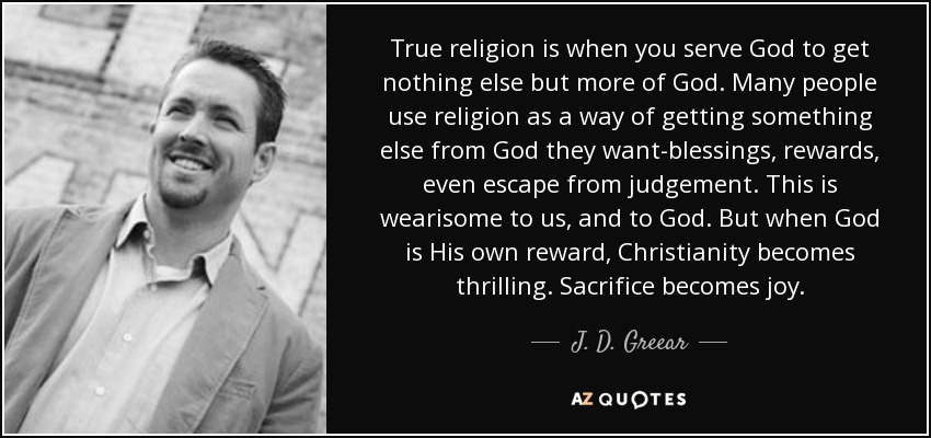 True religion is when you serve God to get nothing else but more of God. Many people use religion as a way of getting something else from God they want-blessings, rewards, even escape from judgement. This is wearisome to us, and to God. But when God is His own reward, Christianity becomes thrilling. Sacrifice becomes joy. - J. D. Greear