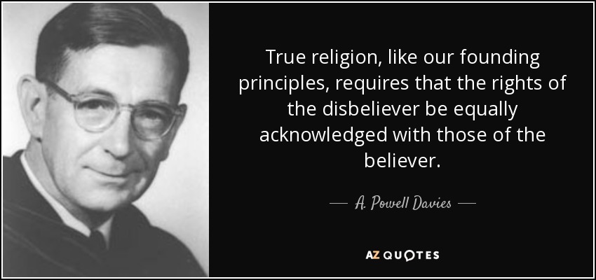 True religion, like our founding principles, requires that the rights of the disbeliever be equally acknowledged with those of the believer. - A. Powell Davies