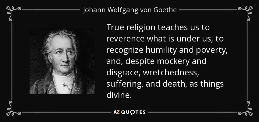 True religion teaches us to reverence what is under us, to recognize humility and poverty, and, despite mockery and disgrace, wretchedness, suffering, and death, as things divine. - Johann Wolfgang von Goethe