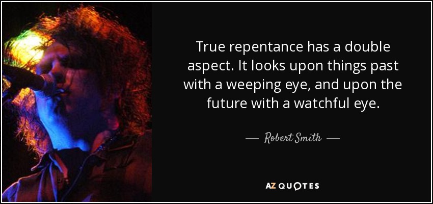 True repentance has a double aspect. It looks upon things past with a weeping eye, and upon the future with a watchful eye. - Robert Smith