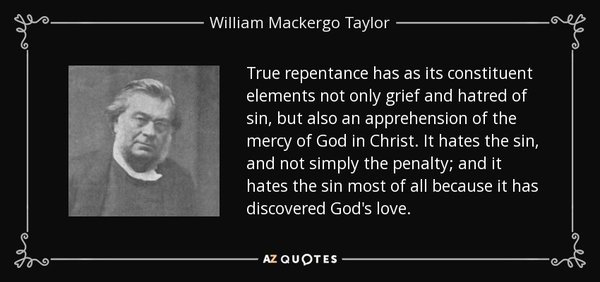 True repentance has as its constituent elements not only grief and hatred of sin, but also an apprehension of the mercy of God in Christ. It hates the sin, and not simply the penalty; and it hates the sin most of all because it has discovered God's love. - William Mackergo Taylor