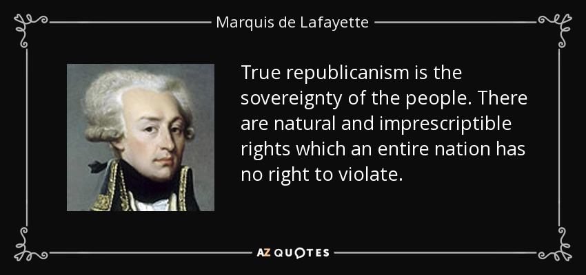 True republicanism is the sovereignty of the people. There are natural and imprescriptible rights which an entire nation has no right to violate. - Marquis de Lafayette