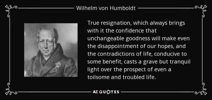 True resignation, which always brings with it the confidence that unchangeable goodness will make even the disappointment of our hopes, and the contradictions of life, conducive to some benefit, casts a grave but tranquil light over the prospect of even a toilsome and troubled life. - Wilhelm von Humboldt