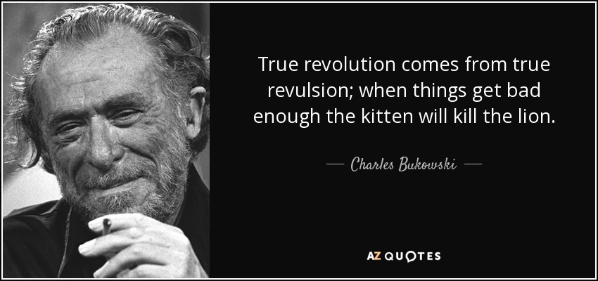True revolution comes from true revulsion; when things get bad enough the kitten will kill the lion. - Charles Bukowski