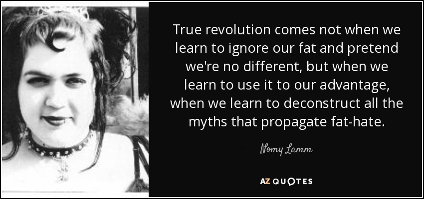 True revolution comes not when we learn to ignore our fat and pretend we're no different, but when we learn to use it to our advantage, when we learn to deconstruct all the myths that propagate fat-hate. - Nomy Lamm