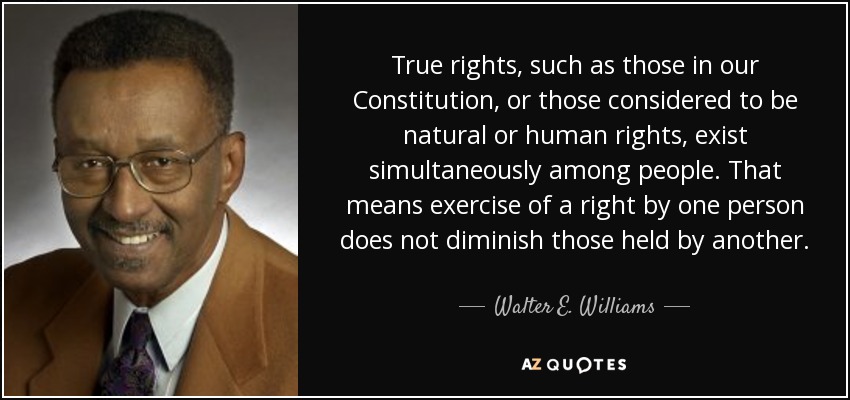 True rights, such as those in our Constitution, or those considered to be natural or human rights, exist simultaneously among people. That means exercise of a right by one person does not diminish those held by another. - Walter E. Williams