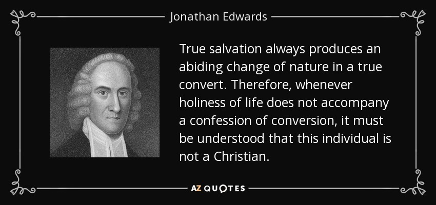 True salvation always produces an abiding change of nature in a true convert. Therefore, whenever holiness of life does not accompany a confession of conversion, it must be understood that this individual is not a Christian. - Jonathan Edwards
