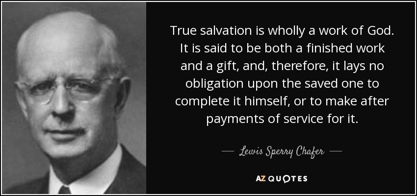 True salvation is wholly a work of God. It is said to be both a finished work and a gift, and, therefore, it lays no obligation upon the saved one to complete it himself, or to make after payments of service for it. - Lewis Sperry Chafer