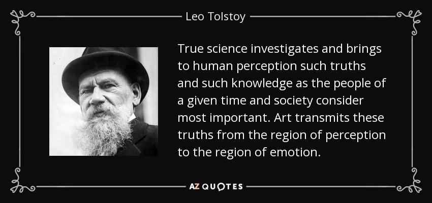 True science investigates and brings to human perception such truths and such knowledge as the people of a given time and society consider most important. Art transmits these truths from the region of perception to the region of emotion. - Leo Tolstoy