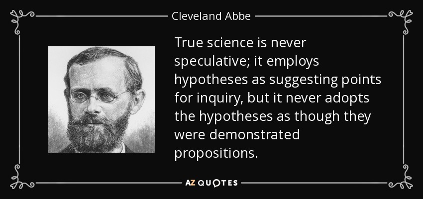 True science is never speculative; it employs hypotheses as suggesting points for inquiry, but it never adopts the hypotheses as though they were demonstrated propositions. - Cleveland Abbe