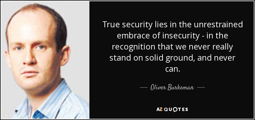 True security lies in the unrestrained embrace of insecurity - in the recognition that we never really stand on solid ground, and never can. - Oliver Burkeman