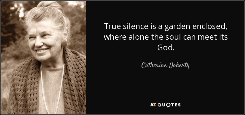 True silence is a garden enclosed, where alone the soul can meet its God. - Catherine Doherty