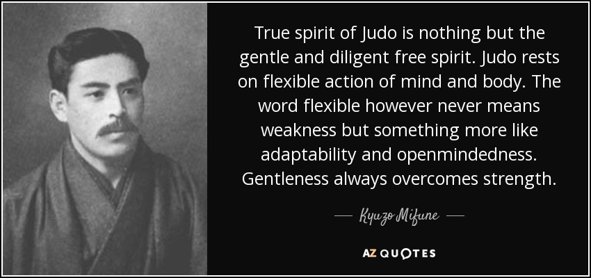 True spirit of Judo is nothing but the gentle and diligent free spirit. Judo rests on flexible action of mind and body. The word flexible however never means weakness but something more like adaptability and openmindedness. Gentleness always overcomes strength. - Kyuzo Mifune