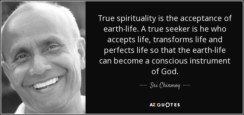 True spirituality is the acceptance of earth-life. A true seeker is he who accepts life, transforms life and perfects life so that the earth-life can become a conscious instrument of God. - Sri Chinmoy