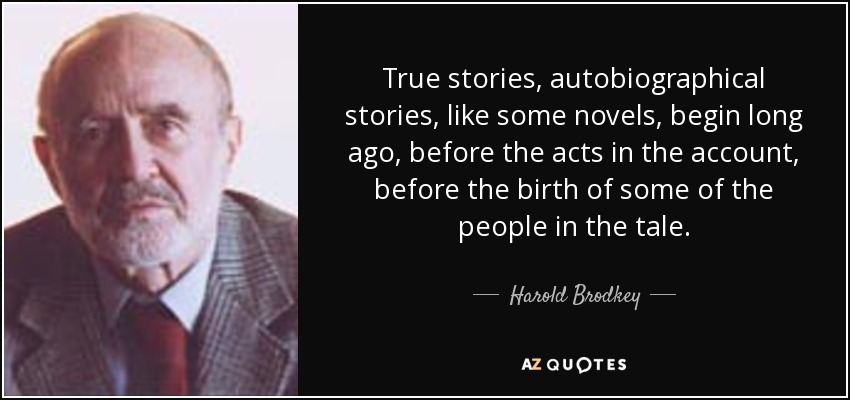 True stories, autobiographical stories, like some novels, begin long ago, before the acts in the account, before the birth of some of the people in the tale. - Harold Brodkey