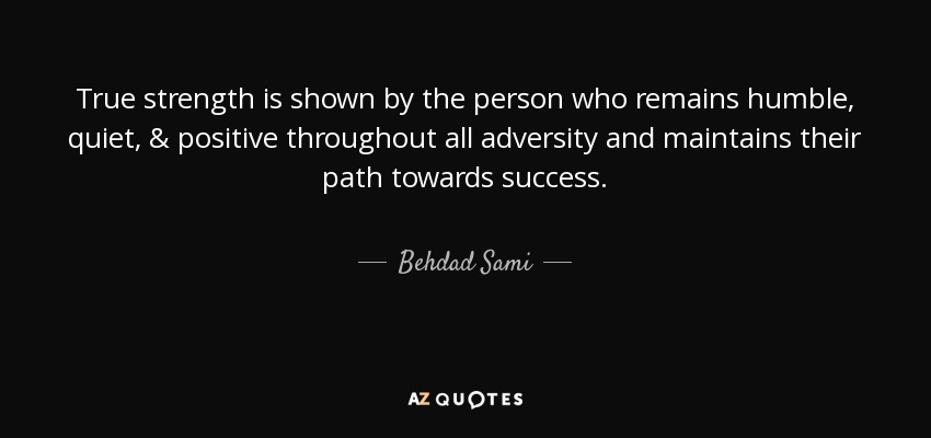 True strength is shown by the person who remains humble, quiet, & positive throughout all adversity and maintains their path towards success. - Behdad Sami