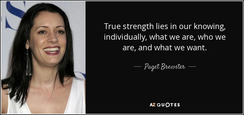 True strength lies in our knowing, individually, what we are, who we are, and what we want. - Paget Brewster