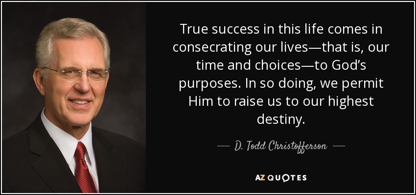 True success in this life comes in consecrating our lives—that is, our time and choices—to God’s purposes. In so doing, we permit Him to raise us to our highest destiny. - D. Todd Christofferson