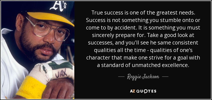 True success is one of the greatest needs. Success is not something you stumble onto or come to by accident. It is something you must sincerely prepare for. Take a good look at successes, and you'll see he same consistent qualities all the time - qualities of one's character that make one strive for a goal with a standard of unmatched excellence. - Reggie Jackson