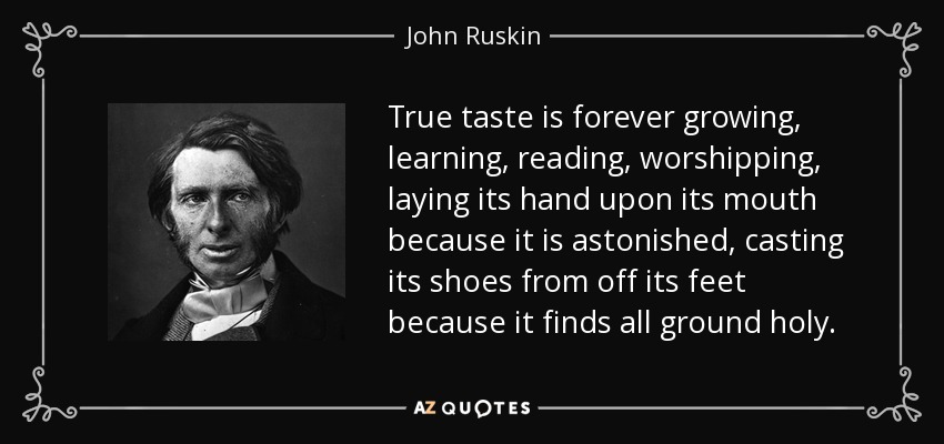 True taste is forever growing, learning, reading, worshipping, laying its hand upon its mouth because it is astonished, casting its shoes from off its feet because it finds all ground holy. - John Ruskin